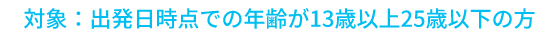 対象：出発日時点での年齢が13歳以上25歳以下の方